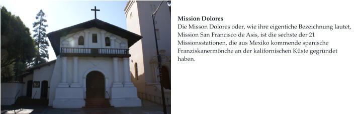 Mission Dolores Die Misson Dolores oder, wie ihre eigentiche Bezeichnung lautet, Mission San Francisco de Asis, ist die sechste der 21 Missionsstationen, die aus Mexiko kommende spanische Franziskanermönche an der kalifornischen Küste gegründet haben.